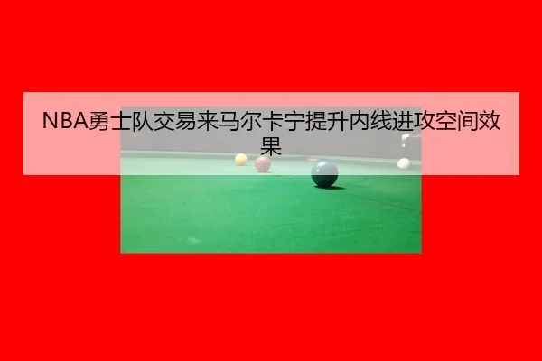 NBA勇士队交易来马尔卡宁提升内线进攻空间效果