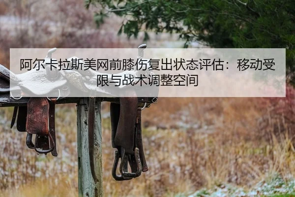 阿尔卡拉斯美网前膝伤复出状态评估：移动受限与战术调整空间