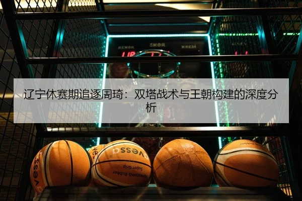 辽宁休赛期追逐周琦：双塔战术与王朝构建的深度分析
